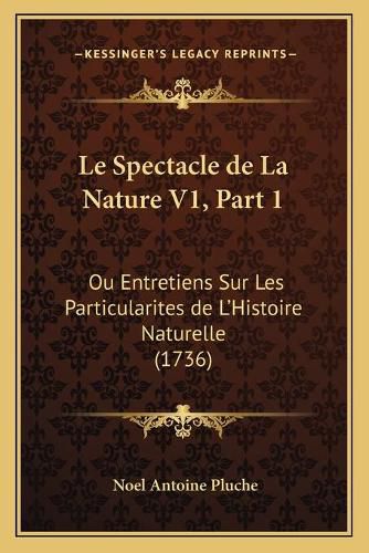 Le Spectacle de La Nature V1, Part 1: Ou Entretiens Sur Les Particularites de L'Histoire Naturelle (1736)