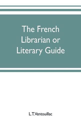 The French librarian or Literary guide, pointing out the best works of the principal writers of France, in every branch of literature; with criticisms, personal anecdotes, and bibliographical notices; preceded by a sketch of the progress of French literature