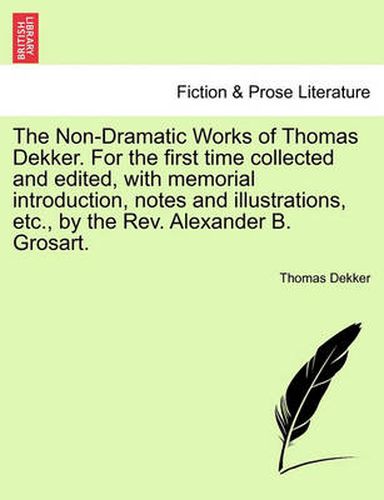 Cover image for The Non-Dramatic Works of Thomas Dekker. for the First Time Collected and Edited, with Memorial Introduction, Notes and Illustrations, Etc., by the REV. Alexander B. Grosart.