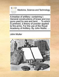 Cover image for A Treatise of Artillery: Containing I. General Constructions of Brass and Iron Guns Used by Sea and Land, ... to Which Is Prefixed, a Theory of Powder Applied to Fire-Arms. for the Use of the Royal Academy of Artillery. by John Muller, ...