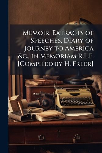 Cover image for Memoir, Extracts of Speeches, Diary of Journey to America &C., in Memoriam R.L.F. [Compiled by H. Freer].