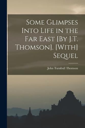 Some Glimpses Into Life in the Far East [By J.T. Thomson]. [With] Sequel