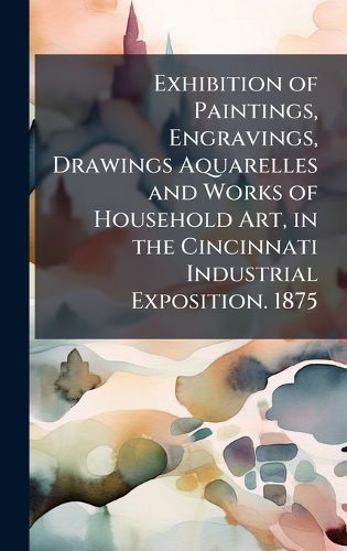 Cover image for Exhibition of Paintings, Engravings, Drawings Aquarelles and Works of Household Art, in the Cincinnati Industrial Exposition. 1875