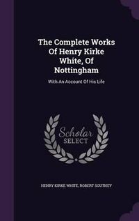 Cover image for The Complete Works of Henry Kirke White, of Nottingham: With an Account of His Life