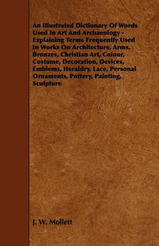 An Illustrated Dictionary Of Words Used In Art And Archaeology - Explaining Terms Frequently Used In Works On Architecture, Arms, Bronzes, Christian Art, Colour, Costume, Decoration, Devices, Emblems, Heraldry, Lace, Personal Ornaments, Pottery, Painting,