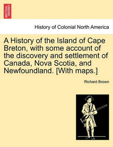 Cover image for A History of the Island of Cape Breton, with some account of the discovery and settlement of Canada, Nova Scotia, and Newfoundland. [With maps.]