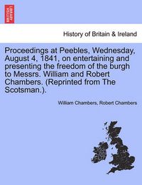 Cover image for Proceedings at Peebles, Wednesday, August 4, 1841, on Entertaining and Presenting the Freedom of the Burgh to Messrs. William and Robert Chambers. (Reprinted from the Scotsman.).