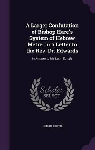 A Larger Confutation of Bishop Hare's System of Hebrew Metre, in a Letter to the REV. Dr. Edwards: In Answer to His Latin Epistle