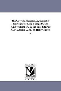 Cover image for The Greville Memoirs. A Journal of the Reigns of King George Iv. and King William Iv., by the Late Charles C. F. Greville ... Ed. by Henry Reeve ...