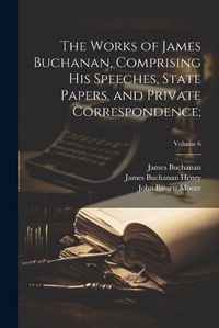 Cover image for The Works of James Buchanan, Comprising His Speeches, State Papers, and Private Correspondence;; Volume 6