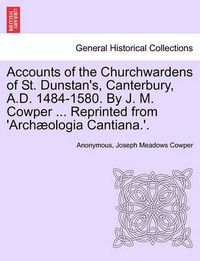 Cover image for Accounts of the Churchwardens of St. Dunstan's, Canterbury, A.D. 1484-1580. by J. M. Cowper ... Reprinted from 'Archaeologia Cantiana.'.