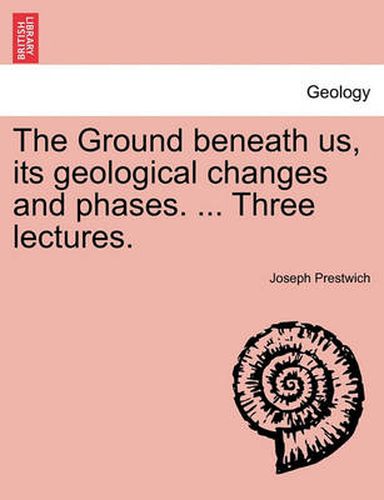 Cover image for The Ground Beneath Us, Its Geological Changes and Phases. ... Three Lectures.