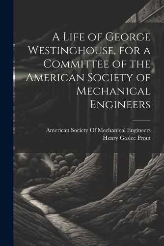 A Life of George Westinghouse, for a Committee of the American Society of Mechanical Engineers