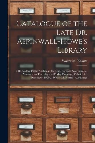 Cover image for Catalogue of the Late Dr. Aspinwall-Howe's Library [microform]: to Be Sold by Public Auction at the Undersigned's Salesrooms ... Montreal on Thursday and Friday Evenings, 13th & 14th December, 1900 ... Walter M. Kearns, Auctioneer