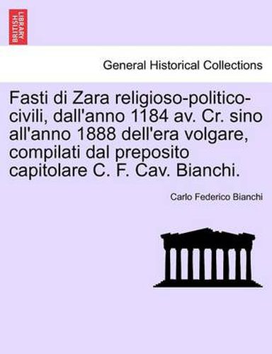 Cover image for Fasti Di Zara Religioso-Politico-Civili, Dall'anno 1184 AV. Cr. Sino All'anno 1888 Dell'era Volgare, Compilati Dal Preposito Capitolare C. F. Cav. Bianchi.