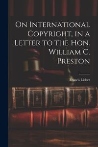 Cover image for On International Copyright, in a Letter to the Hon. William C. Preston