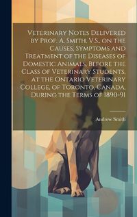 Cover image for Veterinary Notes Delivered by Prof. A. Smith, V.S., on the Causes, Symptoms and Treatment of the Diseases of Domestic Animals, Before the Class of Veterinary Students, at the Ontario Veterinary College, of Toronto, Canada, During the Terms of 1890-91