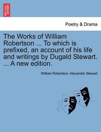 Cover image for The Works of William Robertson ... to Which Is Prefixed, an Account of His Life and Writings by Dugald Stewart. ... a New Edition.