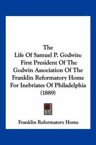 Cover image for The Life of Samuel P. Godwin: First President of the Godwin Association of the Franklin Reformatory Home for Inebriates of Philadelphia (1889)