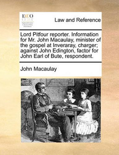 Cover image for Lord Pitfour Reporter. Information for Mr. John Macaulay, Minister of the Gospel at Inveraray, Charger; Against John Edington, Factor for John Earl of Bute, Respondent.