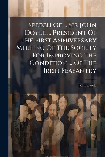 Cover image for Speech of ... Sir John Doyle ... President of the First Anniversary Meeting of the Society for Improving the Condition ... of the Irish Peasantry