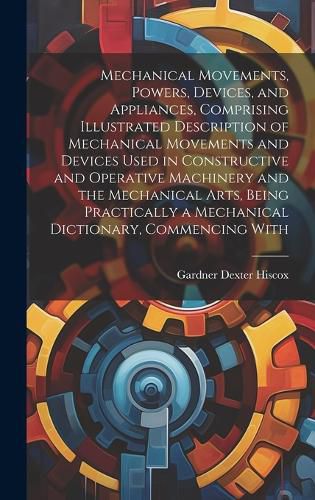 Cover image for Mechanical Movements, Powers, Devices, and Appliances, Comprising Illustrated Description of Mechanical Movements and Devices Used in Constructive and Operative Machinery and the Mechanical Arts, Being Practically a Mechanical Dictionary, Commencing With