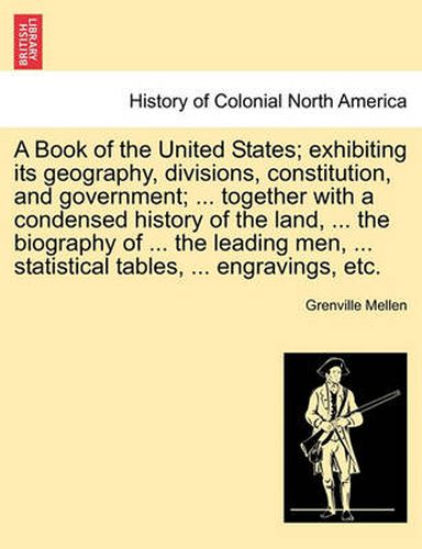 Cover image for A Book of the United States; Exhibiting Its Geography, Divisions, Constitution, and Government; ... Together with a Condensed History of the Land, ... the Biography of ... the Leading Men, ... Statistical Tables, ... Engravings, Etc.