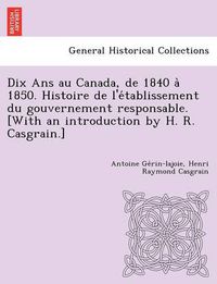 Cover image for Dix ANS Au Canada, de 1840 a 1850. Histoire de L'e Tablissement Du Gouvernement Responsable. [With an Introduction by H. R. Casgrain.]