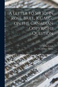 Cover image for A Letter to Sir John Rose, Bart., K.C.M.G., on the Canadian Copyright Question [microform]