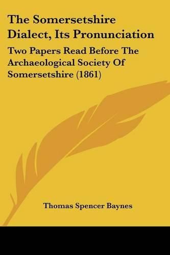 Cover image for The Somersetshire Dialect, Its Pronunciation: Two Papers Read Before the Archaeological Society of Somersetshire (1861)