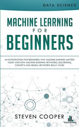 Machine Learning For Beginners: An Introduction for Beginners, Why Machine Learning Matters Today and How Machine Learning Networks, Algorithms, Concepts and Neural Networks Really Work