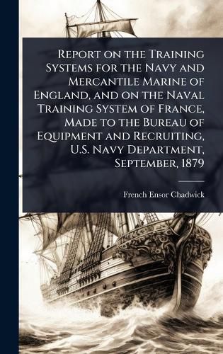 Cover image for Report on the Training Systems for the Navy and Mercantile Marine of England, and on the Naval Training System of France, Made to the Bureau of Equipment and Recruiting, U.S. Navy Department, September, 1879