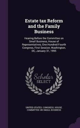 Cover image for Estate Tax Reform and the Family Business: Hearing Before the Committee on Small Business, House of Representatives, One Hundred Fourth Congress, First Session, Washington, DC, January 31, 1995