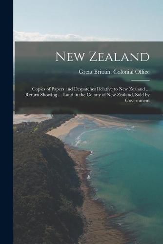 New Zealand: Copies of Papers and Despatches Relative to New Zealand ... Return Showing ... Land in the Colony of New Zealand, Sold by Government