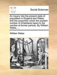 Cover image for An Inquiry Into the Present State of Population in England and Wales; And the Proportion Which the Present Number of Inhabitants Bears to the Number at Former Periods. by William Wales, ...