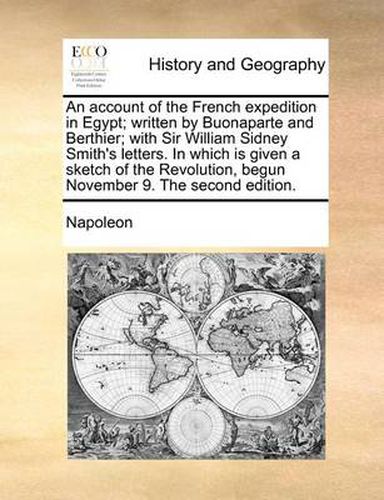 An Account of the French Expedition in Egypt; Written by Buonaparte and Berthier; With Sir William Sidney Smith's Letters. in Which Is Given a Sketch of the Revolution, Begun November 9. the Second Edition.