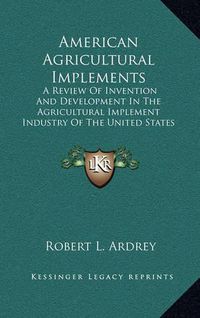 Cover image for American Agricultural Implements: A Review of Invention and Development in the Agricultural Implement Industry of the United States (1894)