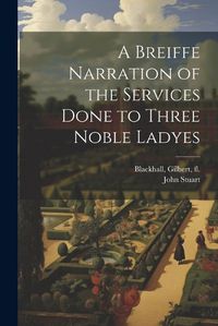 Cover image for A Breiffe Narration of the Services Done to Three Noble Ladyes