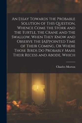 An Essay Towards the Probable Solution of This Question, Whence Come the Stork and the Turtle, the Crane and the Swallow, When They Know and Observe the [A]Ppointed Time of Their Coming, Or Where Those Birds Do Probably Make Their Recess and Abode, Which