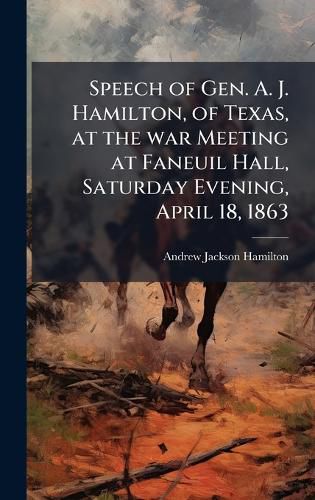 Cover image for Speech of Gen. A. J. Hamilton, of Texas, at the war Meeting at Faneuil Hall, Saturday Evening, April 18, 1863