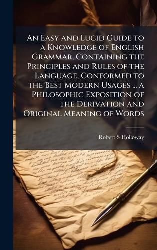 Cover image for An Easy and Lucid Guide to a Knowledge of English Grammar, Containing the Principles and Rules of the Language, Conformed to the Best Modern Usages ... a Philosophic Exposition of the Derivation and Original Meaning of Words