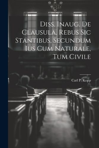 Diss. Inaug. De Clausula, Rebus Sic Stantibus, Secundum Ius Cum Naturale, Tum Civile