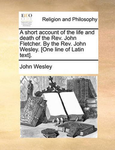 Cover image for A Short Account of the Life and Death of the REV. John Fletcher. by the REV. John Wesley. [One Line of Latin Text].