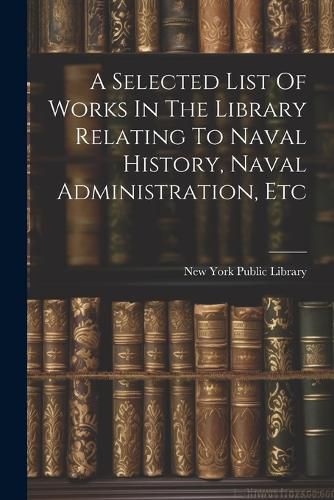 A Selected List Of Works In The Library Relating To Naval History, Naval Administration, Etc