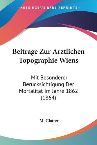 Cover image for Beitrage Zur Arztlichen Topographie Wiens: Mit Besonderer Berucksichtigung Der Mortalitat Im Jahre 1862 (1864)
