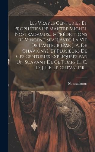 Cover image for Les Vrayes Centuries Et Propheties De Maistre Michel Nostradamus... (- Predictions De Vincent Seve) Avec La Vie De L'auteur (par J. A. De Chavigny). Et Plusieurs De Ces Centuries Expliquees Par Un Scavant De Ce Temps (l. C. D. J. I. E. Le Chevalier...
