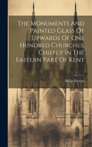 Cover image for The Monuments And Painted Glass Of Upwards Of One Hundred Churches, Chiefly In The Eastern Part Of Kent