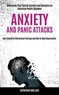 Cover image for Anxiety and Panic Attacks: Overcome Your Social Anxiety and Become an Amazing Public Speaker (Use Cognitive Behavioral Therapy and Nlp to Beat Depression)