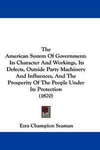 Cover image for The American System of Government: Its Character and Workings, Its Defects, Outside Party Machinery and Influences, and the Prosperity of the People Under Its Protection (1870)