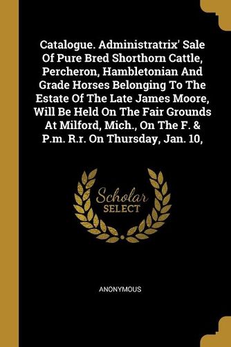 Cover image for Catalogue. Administratrix' Sale Of Pure Bred Shorthorn Cattle, Percheron, Hambletonian And Grade Horses Belonging To The Estate Of The Late James Moore, Will Be Held On The Fair Grounds At Milford, Mich., On The F. & P.m. R.r. On Thursday, Jan. 10,